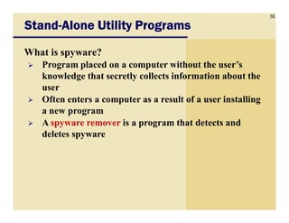 56
StandStandStandStand----Alone Utility ProgramsAlone Utility ProgramsAlone Utility ProgramsAlone Utility Programs
What is spyware?
Program placed on a computer without the user’s
knowledge that secretly collects information about the
user
Often enters a computer as a result of a user installing
a new programa new program
A spyware remover is a program that detects and
deletes spyware
 