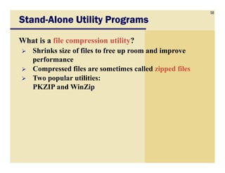 58
StandStandStandStand----Alone Utility ProgramsAlone Utility ProgramsAlone Utility ProgramsAlone Utility Programs
What is a file compression utility?
Shrinks size of files to free up room and improve
performance
Compressed files are sometimes called zipped files
Two popular utilities:
PKZIP and WinZipPKZIP and WinZip
 