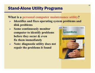 61
StandStandStandStand----Alone Utility ProgramsAlone Utility ProgramsAlone Utility ProgramsAlone Utility Programs
What is a personal computer maintenance utility?
Identifies and fixes operating system problems and
disk problems
Some continuously monitor
computer to identify problems
before they occur & evenbefore they occur & even
fix them immediately
Note: diagnostic utility does not
repair the problems it found
 