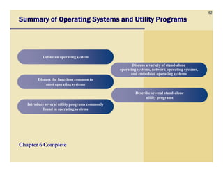 62
Summary of Operating Systems and Utility ProgramsSummary of Operating Systems and Utility ProgramsSummary of Operating Systems and Utility ProgramsSummary of Operating Systems and Utility Programs
Define an operating systemDefine an operating system
Discuss the functions common to
most operating systems
Discuss the functions common to
most operating systems
Discuss a variety of stand-alone
operating systems, network operating systems,
and embedded operating systems
Discuss a variety of stand-alone
operating systems, network operating systems,
and embedded operating systems
Chapter 6 Complete
most operating systemsmost operating systems
Introduce several utility programs commonly
found in operating systems
Introduce several utility programs commonly
found in operating systems
Describe several stand-alone
utility programs
Describe several stand-alone
utility programs
 