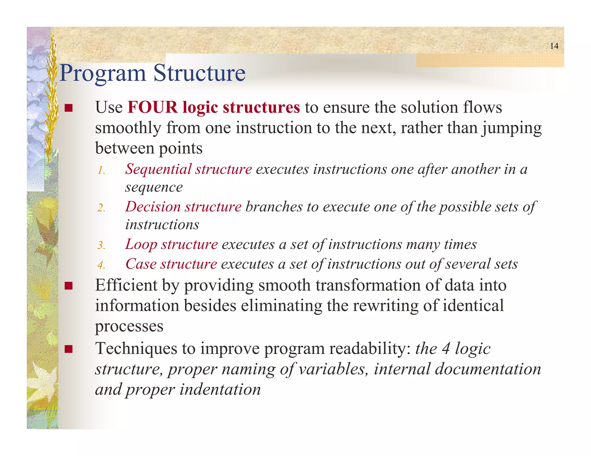 14
Program Structure
Use FOUR logic structures to ensure the solution flows
smoothly from one instruction to the next, rather than jumping
between points
1. Sequential structure executes instructions one after another in a
sequence
2. Decision structure branches to execute one of the possible sets of
instructionsinstructions
3. Loop structure executes a set of instructions many times
4. Case structure executes a set of instructions out of several sets
Efficient by providing smooth transformation of data into
information besides eliminating the rewriting of identical
processes
Techniques to improve program readability: the 4 logic
structure, proper naming of variables, internal documentation
and proper indentation
 