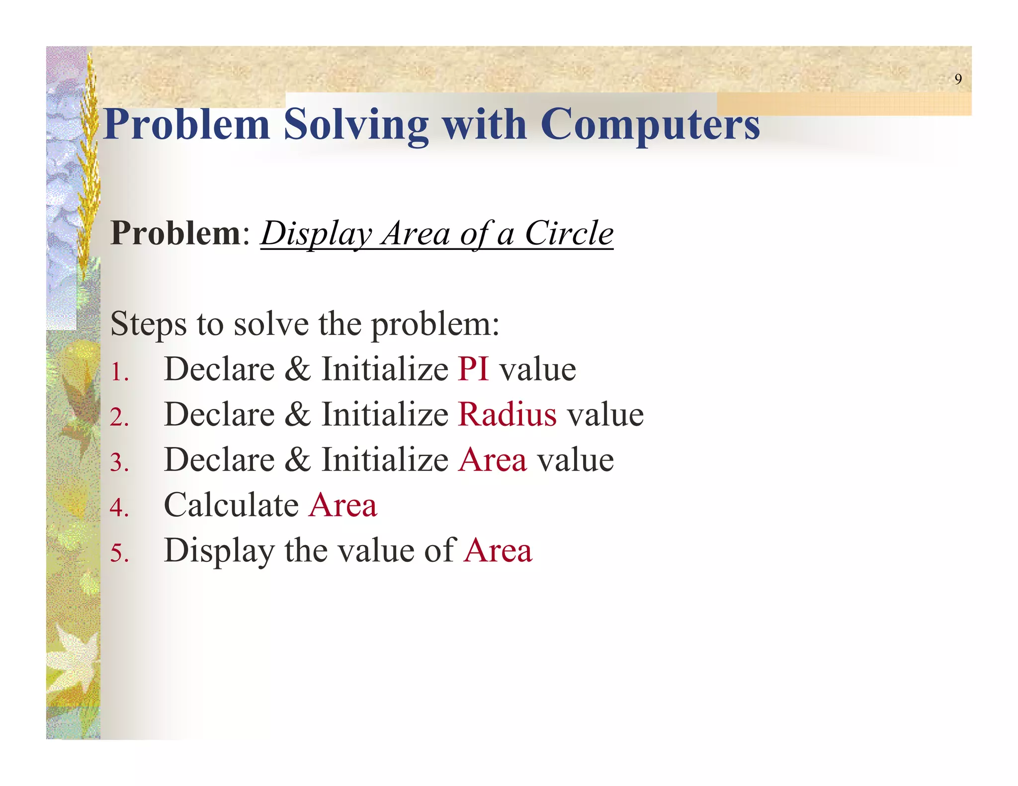 9
Problem Solving with Computers
Problem: Display Area of a Circle
Steps to solve the problem:
1. Declare & Initialize PI value
2. Declare & Initialize Radius value
3. Declare & Initialize Area value
4. Calculate Area
5. Display the value of Area
 