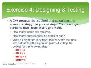  A C++ program is required that calculates the
amount in ringgit in your savings. Your savings
contains RM1, RM5, RM10 and RM50.
 How many inputs are required?
 How many outputs does the problem has?
 Write an algorithm (any type) that converts the input
into output Test the algorithm (without writing the
codes) for the following data:
 RM 1 = 5
 RM 5 = 3
 RM 10 = 7
 RM50 = 4
Exercise 4: Designing & Testing
C++ Programming: From Problem Analysis to Program
Design, Third Edition
1
 
