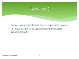  Convert your algorithm in Exercise 4 into C++ codes.
 For now, assign fixed values to for all variables
including inputs
A First Book of C++ 4th Edition 1
Exercise 5
 