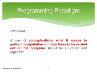 Definition:
A way of conceptualizing what it means to
perform computation and how tasks to be carried
out on the computer should be structured and
organized.
Programming Paradigm
A First Book of C++ 4th Edition 11
 