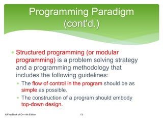  Structured programming (or modular
programming) is a problem solving strategy
and a programming methodology that
includes the following guidelines:
 The flow of control in the program should be as
simple as possible.
 The construction of a program should embody
top-down design.
Programming Paradigm
(cont'd.)
A First Book of C++ 4th Edition 13
 