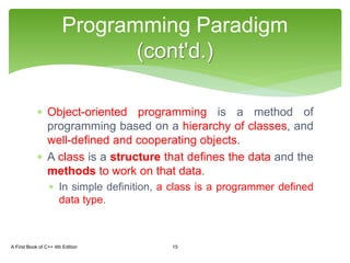 Object-oriented programming is a method of
programming based on a hierarchy of classes, and
well-defined and cooperating objects.
 A class is a structure that defines the data and the
methods to work on that data.
 In simple definition, a class is a programmer defined
data type.
Programming Paradigm
(cont'd.)
A First Book of C++ 4th Edition 15
 