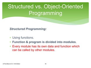 Structured Programming:
 Using functions.
 Function & program is divided into modules.
 Every module has its own data and function which
can be called by other modules.
Structured vs. Object-Oriented
Programming
A First Book of C++ 4th Edition 18
 