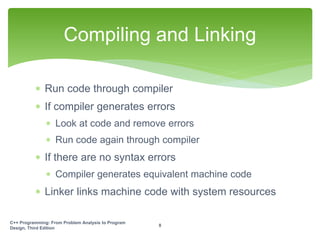  Run code through compiler
 If compiler generates errors
 Look at code and remove errors
 Run code again through compiler
 If there are no syntax errors
 Compiler generates equivalent machine code
 Linker links machine code with system resources
Compiling and Linking
C++ Programming: From Problem Analysis to Program
Design, Third Edition
8
 