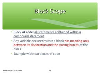 ∗ Block of code: all statements contained within a
compound statement
∗ Any variable declared within a block has meaning only
between its declaration and the closing braces of the
block
∗ Example with two blocks of code
A First Book of C++ 4th Edition 16
Block ScopeBlock Scope
 