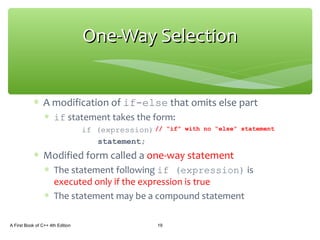 ∗ A modification of if-else that omits else part
∗ if statement takes the form:
if (expression)
statement;
∗ Modified form called a one-way statement
∗ The statement following if (expression) is
executed only if the expression is true
∗ The statement may be a compound statement
A First Book of C++ 4th Edition 19
One-Way SelectionOne-Way Selection
// “if” with no “else” statement
 