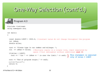 One-Way Selection (cont'd.)One-Way Selection (cont'd.)
A First Book of C++ 4th Edition 20
//Multiple inputs in a single line, input separated by
space //(not advisable) without additional cout <<
system("pause");
This statement is executed
only if miles > LIMIT
//constant value do not change throughout the program
 