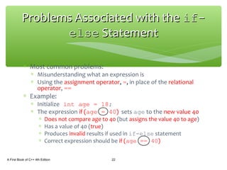 ∗ Most common problems:
∗ Misunderstanding what an expression is
∗ Using the assignment operator, =, in place of the relational
operator, ==
∗ Example:
∗ Initialize int age = 18;
∗ The expression if (age = 40) sets age to the new value 40
∗ Does not compare age to 40 (but assigns the value 40 to age)
∗ Has a value of 40 (true)
∗ Produces invalid results if used in if-else statement
∗ Correct expression should be if (age == 40)
A First Book of C++ 4th Edition 22
Problems Associated with theProblems Associated with the if-if-
elseelse StatementStatement
 