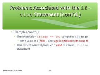 ∗ Example (cont'd.):
∗ The expression if(age == 40) compares age to 40
∗ Has a value of 0 (false), since age is initialized with value 18
∗ This expression will produce a valid test in an if-else
statement
A First Book of C++ 4th Edition 23
Problems Associated with theProblems Associated with the if-if-
elseelse Statement (cont'd.)Statement (cont'd.)
 