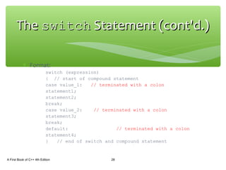 ∗ Format:
switch (expression)
{ // start of compound statement
case value_1: // terminated with a colon
statement1;
statement2;
break;
case value_2: // terminated with a colon
statement3;
break;
default: // terminated with a colon
statement4;
} // end of switch and compound statement
A First Book of C++ 4th Edition 28
TheThe switchswitch Statement (cont'd.)Statement (cont'd.)
 