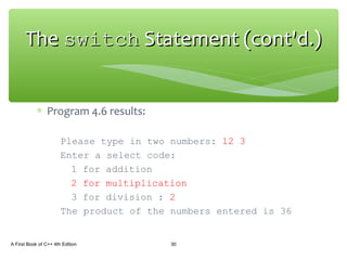∗ Program 4.6 results:
Please type in two numbers: 12 3
Enter a select code:
1 for addition
2 for multiplication
3 for division : 2
The product of the numbers entered is 36
A First Book of C++ 4th Edition 30
TheThe switchswitch Statement (cont'd.)Statement (cont'd.)
 