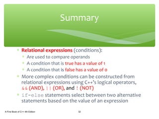 ∗ Relational expressions (conditions):
∗ Are used to compare operands
∗ A condition that is true has a value of 1
∗ A condition that is false has a value of 0
∗ More complex conditions can be constructed from
relational expressions using C++’s logical operators,
&& (AND), || (OR), and ! (NOT)
∗ if-else statements select between two alternative
statements based on the value of an expression
A First Book of C++ 4th Edition 32
Summary
 