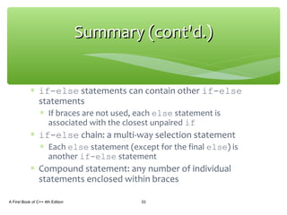 ∗ if-else statements can contain other if-else
statements
∗ If braces are not used, each else statement is
associated with the closest unpaired if
∗ if-else chain: a multi-way selection statement
∗ Each else statement (except for the final else) is
another if-else statement
∗ Compound statement: any number of individual
statements enclosed within braces
A First Book of C++ 4th Edition 33
Summary (cont'd.)Summary (cont'd.)
 