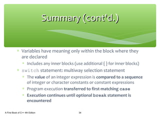 ∗ Variables have meaning only within the block where they
are declared
∗ Includes any inner blocks (use additional { } for inner blocks)
∗ switch statement: multiway selection statement
∗ The value of an integer expression is compared to a sequence
of integer or character constants or constant expressions
∗ Program execution transferred to first matching case
∗ Execution continues until optional break statement is
encountered
A First Book of C++ 4th Edition 34
Summary (cont'd.)Summary (cont'd.)
 