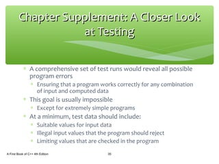 ∗ A comprehensive set of test runs would reveal all possible
program errors
∗ Ensuring that a program works correctly for any combination
of input and computed data
∗ This goal is usually impossible
∗ Except for extremely simple programs
∗ At a minimum, test data should include:
∗ Suitable values for input data
∗ Illegal input values that the program should reject
∗ Limiting values that are checked in the program
A First Book of C++ 4th Edition 35
Chapter Supplement: A Closer LookChapter Supplement: A Closer Look
at Testingat Testing
 
