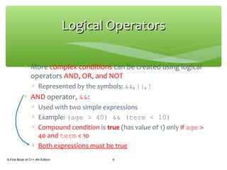 ∗ More complex conditions can be created using logical
operators AND, OR, and NOT
∗ Represented by the symbols: &&, ||, !
∗ AND operator, &&:
∗ Used with two simple expressions
∗ Example: (age > 40) && (term < 10)
∗ Compound condition is true (has value of 1) only if age >
40 and term < 10
∗ Both expressions must be true
A First Book of C++ 4th Edition 6
Logical OperatorsLogical Operators
 