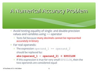 ∗ Avoid testing equality of single- and double-precision
values and variables using == operator
∗ Tests fail because many decimals cannot be represented
accurately in binary
∗ For real operands:
∗ The expression operand_1 == operand_2
should be replaced by:
abs(operand_1 – operand_2) < EPSILON
∗ If this expression is true for very small EPSILON, then the
two operands are considered equal
A First Book of C++ 4th Edition 9
A Numerical Accuracy ProblemA Numerical Accuracy Problem
 