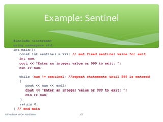 Example: Sentinel
A First Book of C++ 4th Edition 17
#include <iostream>
using namespace std;
int main(){
const int sentinel = 999; // set fixed sentinel value for exit
int num;
cout << “Enter an integer value or 999 to exit: ”;
cin >> num;
while (num != sentinel) //repeat statements until 999 is entered
{
cout << num << endl;
cout << “Enter an integer value or 999 to exit: ”;
cin >> num;
}
return 0;
} // end main
 