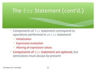 ∗ Components of for statement correspond to
operations performed in while statement
∗ Initialization
∗ Expression evaluation
∗ Altering of expression values
∗ Components of for statement are optional, but
semicolons must always be present
A First Book of C++ 4th Edition 22
The for Statement (cont'd.)
 