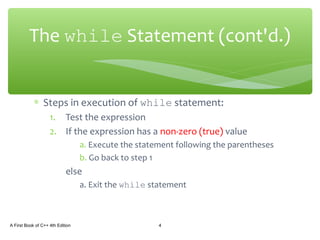 ∗ Steps in execution of while statement:
1. Test the expression
2. If the expression has a non-zero (true) value
a. Execute the statement following the parentheses
b. Go back to step 1
else
a. Exit the while statement
A First Book of C++ 4th Edition 4
The while Statement (cont'd.)
 