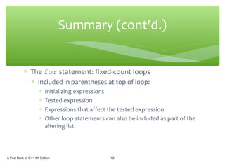 ∗ The for statement: fixed-count loops
∗ Included in parentheses at top of loop:
∗ Initializing expressions
∗ Tested expression
∗ Expressions that affect the tested expression
∗ Other loop statements can also be included as part of the
altering list
A First Book of C++ 4th Edition 42
Summary (cont'd.)
 