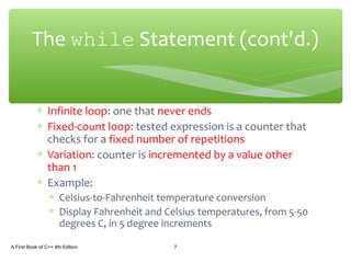 ∗ Infinite loop: one that never ends
∗ Fixed-count loop: tested expression is a counter that
checks for a fixed number of repetitions
∗ Variation: counter is incremented by a value other
than 1
∗ Example:
∗ Celsius-to-Fahrenheit temperature conversion
∗ Display Fahrenheit and Celsius temperatures, from 5-50
degrees C, in 5 degree increments
A First Book of C++ 4th Edition 7
The while Statement (cont'd.)
 