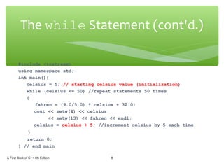 #include <iostream>
using namespace std;
int main(){
celsius = 5; // starting celsius value (initialization)
while (celsius <= 50) //repeat statements 50 times
{
fahren = (9.0/5.0) * celsius + 32.0;
cout << setw(4) << celsius
<< setw(13) << fahren << endl;
celsius = celsius + 5; //increment celsius by 5 each time
}
return 0;
} // end main
A First Book of C++ 4th Edition 8
The while Statement (cont'd.)
 