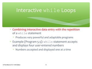 ∗ Combining interactive data entry with the repetition
of a while statement
∗ Produces very powerful and adaptable programs
∗ Example (Program 5.5): while statement accepts
and displays four user-entered numbers
∗ Numbers accepted and displayed one at a time
A First Book of C++ 4th Edition 9
Interactive while Loops
 