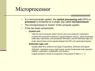 Microprocessor
   In a microcomputer system, the central processing unit (CPU) or
    processor is contained on a single chip called microprocessor.
   The microprocessor is “brains” of the computer system.
   It has two basic components:
      1.   Control unit :
              Tells the rest of computer system how to carry out a program’s instructions.
              It directs the movement of electronic signals between memory, which temporarily
               holds data, instructions, and processed information, and the arithmetic logic unit.
              It also directs these control signals between the CPU and input/output devices.
      2.   Arithmetic logic unit :
              Usually called ALU, performs two types of operations: arithmetic and logical.
              Arithmetic operations as you might expect, are the fundamental math operation
               (addition, subtraction, multiplication and division).
              Logical operations consist of comparison of two pieces of data (=, <, >)
 