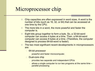 Microprocessor chip
   Chip capacities are often expressed in word sizes. A word is the
    number of bits (such as 16, 32, or 64) that can be accessed at
    one time by the CPU.
   The more bits in a word, the more powerful and faster the
    computer is.
   Eight bits group together to form a byte. So, a 32-bit-word
    computer can access 4 bytes at a time. Then, a 64-bit-word
    computer can access 8 bytes at a time. (Therefore, the computer
    designed to process 64-bit-word is faster).
   The two most significant recent developments in microprocessors
    are:
     1. 64-bit processor
              powerful and faster microcomputer.
      2.   Dual-core chip
              provides two separate and independent CPUs
              allows a single computer to run two programs at the same time –
               parallel processing
 