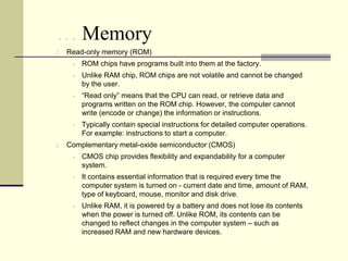 … Memory
2.   Read-only memory (ROM)
         ROM chips have programs built into them at the factory.
         Unlike RAM chip, ROM chips are not volatile and cannot be changed
          by the user.
         “Read only” means that the CPU can read, or retrieve data and
          programs written on the ROM chip. However, the computer cannot
          write (encode or change) the information or instructions.
         Typically contain special instructions for detailed computer operations.
          For example: instructions to start a computer.
3.   Complementary metal-oxide semiconductor (CMOS)
         CMOS chip provides flexibility and expandability for a computer
          system.
         It contains essential information that is required every time the
          computer system is turned on - current date and time, amount of RAM,
          type of keyboard, mouse, monitor and disk drive.
         Unlike RAM, it is powered by a battery and does not lose its contents
          when the power is turned off. Unlike ROM, its contents can be
          changed to reflect changes in the computer system – such as
          increased RAM and new hardware devices.
 