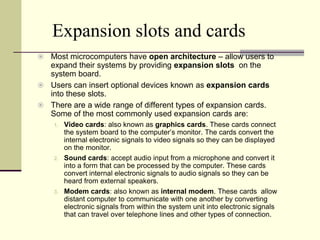 Expansion slots and cards
 Most microcomputers have open architecture – allow users to
  expand their systems by providing expansion slots on the
  system board.
 Users can insert optional devices known as expansion cards
  into these slots.
 There are a wide range of different types of expansion cards.
  Some of the most commonly used expansion cards are:
    1.   Video cards: also known as graphics cards. These cards connect
         the system board to the computer’s monitor. The cards convert the
         internal electronic signals to video signals so they can be displayed
         on the monitor.
    2.   Sound cards: accept audio input from a microphone and convert it
         into a form that can be processed by the computer. These cards
         convert internal electronic signals to audio signals so they can be
         heard from external speakers.
    3.   Modem cards: also known as internal modem. These cards allow
         distant computer to communicate with one another by converting
         electronic signals from within the system unit into electronic signals
         that can travel over telephone lines and other types of connection.
 
