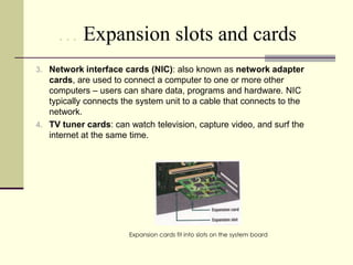 … Expansion slots and cards
3. Network interface cards (NIC): also known as network adapter
   cards, are used to connect a computer to one or more other
   computers – users can share data, programs and hardware. NIC
   typically connects the system unit to a cable that connects to the
   network.
4. TV tuner cards: can watch television, capture video, and surf the
   internet at the same time.




                        Expansion cards fit into slots on the system board
 
