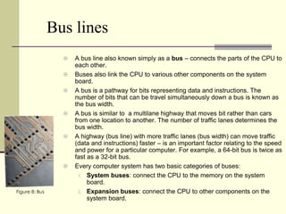 Bus lines
                     A bus line also known simply as a bus – connects the parts of the CPU to
                      each other.
                     Buses also link the CPU to various other components on the system
                      board.
                     A bus is a pathway for bits representing data and instructions. The
                      number of bits that can be travel simultaneously down a bus is known as
                      the bus width.
                     A bus is similar to a multilane highway that moves bit rather than cars
                      from one location to another. The number of traffic lanes determines the
                      bus width.
                     A highway (bus line) with more traffic lanes (bus width) can move traffic
                      (data and instructions) faster – is an important factor relating to the speed
                      and power for a particular computer. For example, a 64-bit bus is twice as
                      fast as a 32-bit bus.
                     Every computer system has two basic categories of buses:
                       1. System buses: connect the CPU to the memory on the system
                           board.
Figure 8: Bus          2. Expansion buses: connect the CPU to other components on the
                           system board.
 