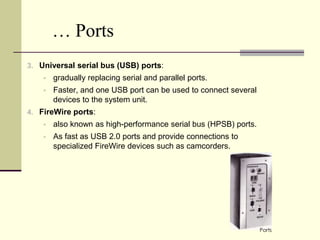 … Ports
3. Universal serial bus (USB) ports:
       gradually replacing serial and parallel ports.
       Faster, and one USB port can be used to connect several
        devices to the system unit.
4. FireWire ports:
       also known as high-performance serial bus (HPSB) ports.
       As fast as USB 2.0 ports and provide connections to
        specialized FireWire devices such as camcorders.




                                                                  Ports
 