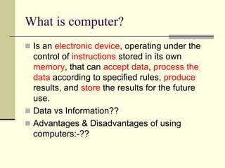 What is computer?
 Is an electronic device, operating under the
  control of instructions stored in its own
  memory, that can accept data, process the
  data according to specified rules, produce
  results, and store the results for the future
  use.
 Data vs Information??
 Advantages & Disadvantages of using
  computers:-??
 