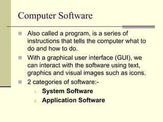 Computer Software
 Also called a program, is a series of
  instructions that tells the computer what to
  do and how to do.
 With a graphical user interface (GUI), we
  can interact with the software using text,
  graphics and visual images such as icons.
 2 categories of software:-
     1. System Software

     2. Application Software
 