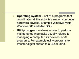    Operating system – set of a programs that
    coordinates all the activities among computer
    hardware devices. Example Windows Vista,
    Windows XP and Mac OS X.
   Utility program – allows a user to perform
    maintenance-type tasks usually related to
    managing a computer, its devices, or its
    programs. For example utility programs to
    transfer digital photos to a CD or DVD.
 