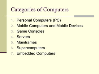 Categories of Computers
1. Personal Computers (PC)
2. Mobile Computers and Mobile Devices
3. Game Consoles
4. Servers
5. Mainframes
6. Supercomputers
7. Embedded Computers
 