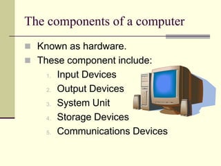 The components of a computer
 Known as hardware.
 These component include:
    1.   Input Devices
    2.   Output Devices
    3.   System Unit
    4.   Storage Devices
    5.   Communications Devices
 