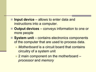  Input device – allows to enter data and
  instructions into a computer.
 Output devices – conveys information to one or
  more people
 System unit – contains electronics components
  of the computer that are used to process data.
    Motherboard is a circuit board that contains
     circuitry of a system unit
    2 main component on the motherboard –
     processor and memory
 