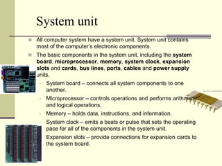 System unit
 All computer system have a system unit. System unit contains
   most of the computer’s electronic components.
 The basic components in the system unit, including the system
   board, microprocessor, memory, system clock, expansion
   slots and cards, bus lines, ports, cables and power supply
   units.
       System board – connects all system components to one
        another.
       Microprocessor – controls operations and performs arithmetic
        and logical operations.
       Memory – holds data, instructions, and information.
       System clock – emits a beats or pulse that sets the operating
        pace for all of the components in the system unit.
       Expansion slots – provide connections for expansion cards to
        the system board.
 