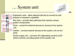 … System unit
   Expansion card – allow external devices to connect to and
    expand a computer’s capability.
   Bus lines – provide data pathways that connect various
    system components.
   Ports – socket for external devices to connect to the system
    unit.
   Cables – connect exterior devices to the system unit via the
    ports.
   Power supply unit – converts AC (alternating current) to DC
    (direct current), providing power to the system unit.
 