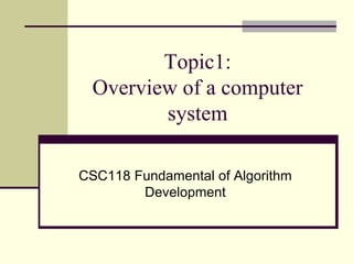 Topic1: 
Overview of a computer 
system 
CSC118 Fundamental of Algorithm 
Development 
 