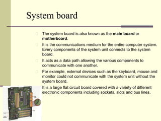 System board 
The system board is also known as the main board or 
motherboard. 
It is the communications medium for the entire computer system. 
Every components of the system unit connects to the system 
board. 
It acts as a data path allowing the various components to 
communicate with one another. 
For example, external devices such as the keyboard, mouse and 
monitor could not communicate with the system unit without the 
system board. 
It is a large flat circuit board covered with a variety of different 
electronic components including sockets, slots and bus lines. 
 